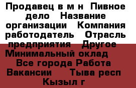 Продавец в м-н "Пивное дело › Название организации ­ Компания-работодатель › Отрасль предприятия ­ Другое › Минимальный оклад ­ 1 - Все города Работа » Вакансии   . Тыва респ.,Кызыл г.